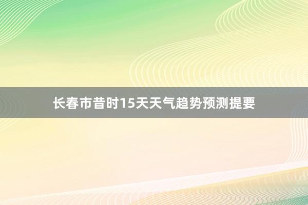 长春市昔时15天天气趋势预测提要