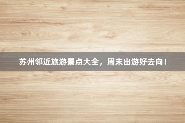 苏州邻近旅游景点大全，周末出游好去向！